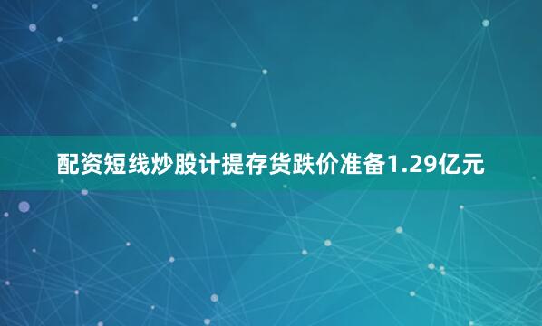 配资短线炒股计提存货跌价准备1.29亿元