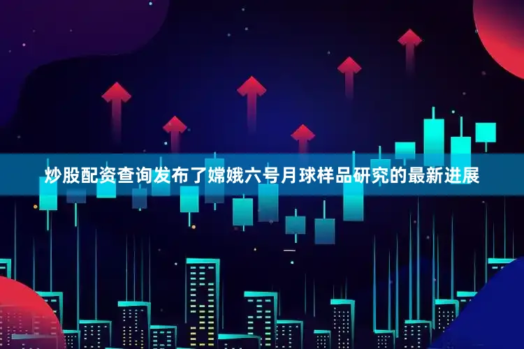 炒股配资查询发布了嫦娥六号月球样品研究的最新进展