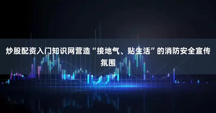 炒股配资入门知识网营造“接地气、贴生活”的消防安全宣传氛围