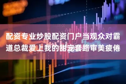 配资专业炒股配资门户当观众对霸道总裁爱上我的甜宠套路审美疲倦