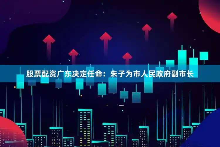 股票配资广东决定任命：朱子为市人民政府副市长