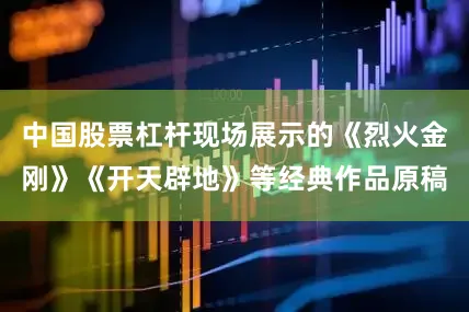 中国股票杠杆现场展示的《烈火金刚》《开天辟地》等经典作品原稿